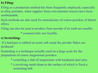b) Filing:
Filing as a production method has been frequently employed, especially
to alloy powders, when supplies from conventional sources have been
unobtainable.
Such methods are also used for manufacture of coarse powders of dental
alloys.
Filing can also be used to produce finer powder if its teeth are smaller.
* commercially not feasible.
c) Scratching:
If a hard pin is rubbed on some soft metal the powder flakes are
produced.
Scratching is a technique actually used on a large scale for the
preparation of coarse magnesium powders.
* scratching a slab of magnesium with hardened steel pins.
* a revolving metal drum to the surface of which is fixed a
scratching belt.
 