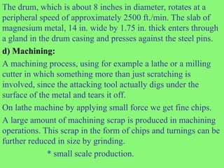 The drum, which is about 8 inches in diameter, rotates at a
peripheral speed of approximately 2500 ft./min. The slab of
magnesium metal, 14 in. wide by 1.75 in. thick enters through
a gland in the drum casing and presses against the steel pins.
d) Machining:
A machining process, using for example a lathe or a milling
cutter in which something more than just scratching is
involved, since the attacking tool actually digs under the
surface of the metal and tears it off.
On lathe machine by applying small force we get fine chips.
A large amount of machining scrap is produced in machining
operations. This scrap in the form of chips and turnings can be
further reduced in size by grinding.
* small scale production.
 