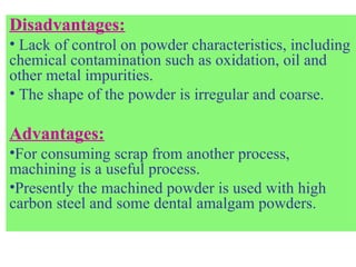 Disadvantages:
• Lack of control on powder characteristics, including
chemical contamination such as oxidation, oil and
other metal impurities.
• The shape of the powder is irregular and coarse.
Advantages:
•For consuming scrap from another process,
machining is a useful process.
•Presently the machined powder is used with high
carbon steel and some dental amalgam powders.
 