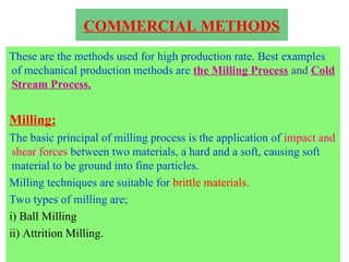 COMMERCIAL METHODS
These are the methods used for high production rate. Best examples
of mechanical production methods are the Milling Process and Cold
Stream Process.
Milling:
The basic principal of milling process is the application of impact and
shear forces between two materials, a hard and a soft, causing soft
material to be ground into fine particles.
Milling techniques are suitable for brittle materials.
Two types of milling are;
i) Ball Milling
ii) Attrition Milling.
 