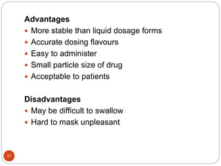 11
Advantages
 More stable than liquid dosage forms
 Accurate dosing flavours
 Easy to administer
 Small particle size of drug
 Acceptable to patients
Disadvantages
 May be difficult to swallow
 Hard to mask unpleasant
 