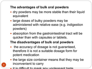 9
The advantages of bulk oral powders
 dry powders may be more stable than their liquid
equivalent
 large doses of bulky powders may be
administered with relative ease (e.g. indigestion
powders)
 absorption from the gastrointestinal tract will be
quicker than with capsules or tablets.
The disadvantages of bulk oral powders
 the accuracy of dosage is not guaranteed,
therefore it is not a suitable dosage form for
potent medication
 the large size container means that they may be
inconvenient to carry
 