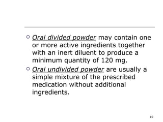  Oral divided powder may contain one 
or more active ingredients together 
with an inert diluent to produce a 
minimum quantity of 120 mg. 
 Oral undivided powder are usually a 
simple mixture of the prescribed 
medication without additional 
ingredients. 
10 
 
