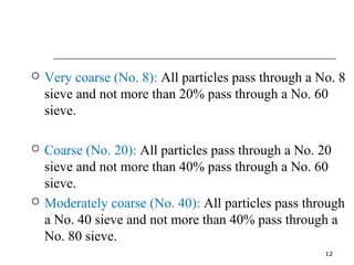  Very coarse (No. 8): All particles pass through a No. 8 
sieve and not more than 20% pass through a No. 60 
sieve. 
 Coarse (No. 20): All particles pass through a No. 20 
sieve and not more than 40% pass through a No. 60 
sieve. 
 Moderately coarse (No. 40): All particles pass through 
a No. 40 sieve and not more than 40% pass through a 
No. 80 sieve. 
12 
 