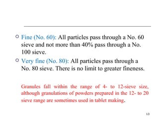  Fine (No. 60): All particles pass through a No. 60 
sieve and not more than 40% pass through a No. 
100 sieve. 
 Very fine (No. 80): All particles pass through a 
No. 80 sieve. There is no limit to greater fineness. 
Granules fall within the range of 4- to 12-sieve size, 
although granulations of powders prepared in the 12- to 20 
sieve range are sometimes used in tablet making. 
13 
 