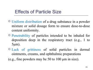 Effects of Particle Size 
 Uniform distribution of a drug substance in a powder 
mixture or solid dosage form to ensure dose-to-dose 
content uniformity. 
 Penetrability of particles intended to be inhaled for 
deposition deep in the respiratory tract (e.g., 1 to 
5μm). 
 Lack of grittiness of solid particles in dermal 
ointments, creams, and ophthalmic preparations 
(e.g., fine powders may be 50 to 100 μm in size). 
15 
 