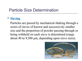 Particle Size Determination 
 Sieving 
Particles are passed by mechanical shaking through a 
series of sieves of known and successively smaller 
size and the proportion of powder passing through or 
being withheld on each sieve is determined (range 
about 40 to 9,500 μm, depending upon sieve sizes). 
16 
 
