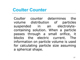 Coulter Counter 
Coulter counter determines the 
volume distribution of particles 
suspended in an electrolyte-containing 
solution. When a particle 
passes through a small orifice, it 
blocks the electric current. The 
information on particle volume is used 
for calculating particle size assuming 
a spherical shape. 
17 
 