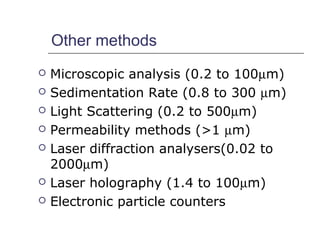 Other methods 
 Microscopic analysis (0.2 to 100mm) 
 Sedimentation Rate (0.8 to 300 mm) 
 Light Scattering (0.2 to 500mm) 
 Permeability methods (>1 mm) 
 Laser diffraction analysers(0.02 to 
2000mm) 
 Laser holography (1.4 to 100mm) 
 Electronic particle counters 
 
