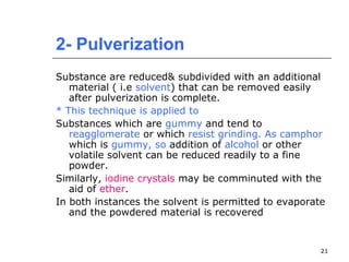 2- Pulverization 
Substance are reduced& subdivided with an additional 
material ( i.e solvent) that can be removed easily 
after pulverization is complete. 
* This technique is applied to 
Substances which are gummy and tend to 
reagglomerate or which resist grinding. As camphor 
which is gummy, so addition of alcohol or other 
volatile solvent can be reduced readily to a fine 
powder. 
Similarly, iodine crystals may be comminuted with the 
aid of ether. 
In both instances the solvent is permitted to evaporate 
and the powdered material is recovered 
21 
 