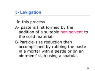 3- Levigation 
In this process 
A- paste is first formed by the 
addition of a suitable non solvent to 
the solid material. 
B-Particle-size reduction then 
accomplished by rubbing the paste 
in a mortar with a pestle or on an 
ointment’ slab using a spatula. 
22 
 