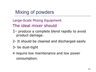 24 
Mixing of powders 
Large-Scale Mixing Equipment 
The ideal mixer should 
1- produce a complete blend rapidly to avoid 
product damage. 
2- It should be cleaned and discharged easily 
3- be dust-tight 
4 require low maintenance and low power 
consumption. 
 