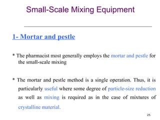 25 
Small-Scale Mixing Equipment 
1- Mortar and pestle 
* The pharmacist most generally employs the mortar and pestle for 
the small-scale mixing 
* The mortar and pestle method is a single operation. Thus, it is 
particularly useful where some degree of particle-size reduction 
as well as mixing is required as in the case of mixtures of 
crystalline material. 
 