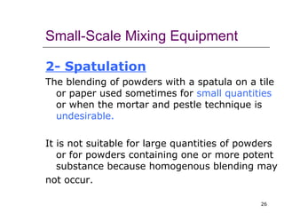 Small-Scale Mixing Equipment 
2- Spatulation 
The blending of powders with a spatula on a tile 
or paper used sometimes for small quantities 
or when the mortar and pestle technique is 
undesirable. 
It is not suitable for large quantities of powders 
or for powders containing one or more potent 
substance because homogenous blending may 
not occur. 
26 
 