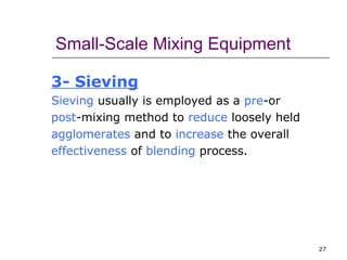 27 
Small-Scale Mixing Equipment 
3- Sieving 
Sieving usually is employed as a pre-or 
post-mixing method to reduce loosely held 
agglomerates and to increase the overall 
effectiveness of blending process. 
 