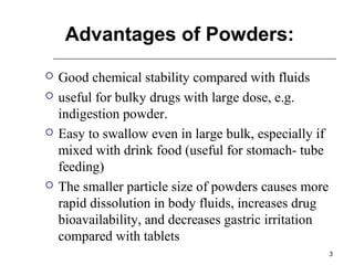 3 
Advantages of Powders: 
 Good chemical stability compared with fluids 
 useful for bulky drugs with large dose, e.g. 
indigestion powder. 
 Easy to swallow even in large bulk, especially if 
mixed with drink food (useful for stomach- tube 
feeding) 
 The smaller particle size of powders causes more 
rapid dissolution in body fluids, increases drug 
bioavailability, and decreases gastric irritation 
compared with tablets 
 