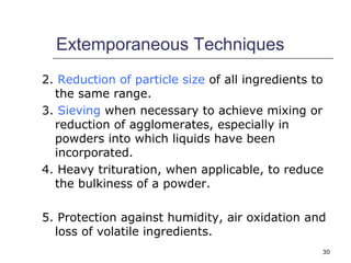 Extemporaneous Techniques 
2. Reduction of particle size of all ingredients to 
the same range. 
3. Sieving when necessary to achieve mixing or 
reduction of agglomerates, especially in 
powders into which liquids have been 
incorporated. 
4. Heavy trituration, when applicable, to reduce 
the bulkiness of a powder. 
5. Protection against humidity, air oxidation and 
loss of volatile ingredients. 
30 
 