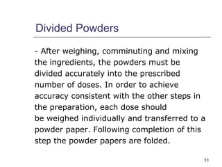 33 
Divided Powders 
- After weighing, comminuting and mixing 
the ingredients, the powders must be 
divided accurately into the prescribed 
number of doses. In order to achieve 
accuracy consistent with the other steps in 
the preparation, each dose should 
be weighed individually and transferred to a 
powder paper. Following completion of this 
step the powder papers are folded. 
 