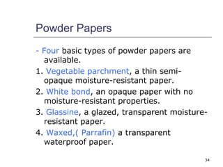 34 
Powder Papers 
- Four basic types of powder papers are 
available. 
1. Vegetable parchment, a thin semi-opaque 
moisture-resistant paper. 
2. White bond, an opaque paper with no 
moisture-resistant properties. 
3. Glassine, a glazed, transparent moisture-resistant 
paper. 
4. Waxed,( Parrafin) a transparent 
waterproof paper. 
 