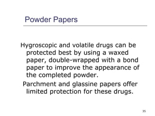 35 
Powder Papers 
Hygroscopic and volatile drugs can be 
protected best by using a waxed 
paper, double-wrapped with a bond 
paper to improve the appearance of 
the completed powder. 
Parchment and glassine papers offer 
limited protection for these drugs. 
 