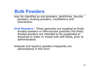 36 
Bulk Powders 
may be classified as oral powders, dentifrices, douche 
powders, dusting powders, insuffiations and 
triturations. 
Oral Powders - These generally are supplied as finely 
divided powders or effervescent granules.The finely 
divided powders are intended to be suspended or 
dissolved in water or mixed with soft foods, prior to 
administration. 
Antacids and laxative powders frequently are 
administered in this form 
 