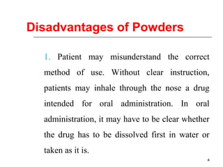 4 
Disadvantages of Powders 
1. Patient may misunderstand the correct 
method of use. Without clear instruction, 
patients may inhale through the nose a drug 
intended for oral administration. In oral 
administration, it may have to be clear whether 
the drug has to be dissolved first in water or 
taken as it is. 
 