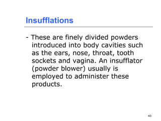 40 
Insufflations 
- These are finely divided powders 
introduced into body cavities such 
as the ears, nose, throat, tooth 
sockets and vagina. An insufflator 
(powder blower) usually is 
employed to administer these 
products. 
 
