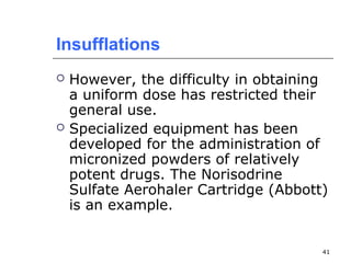 41 
Insufflations 
 However, the difficulty in obtaining 
a uniform dose has restricted their 
general use. 
 Specialized equipment has been 
developed for the administration of 
micronized powders of relatively 
potent drugs. The Norisodrine 
Sulfate Aerohaler Cartridge (Abbott) 
is an example. 
 