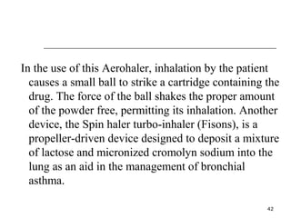 In the use of this Aerohaler, inhalation by the patient 
causes a small ball to strike a cartridge containing the 
drug. The force of the ball shakes the proper amount 
of the powder free, permitting its inhalation. Another 
device, the Spin haler turbo-inhaler (Fisons), is a 
propeller-driven device designed to deposit a mixture 
of lactose and micronized cromolyn sodium into the 
lung as an aid in the management of bronchial 
asthma. 
42 
 