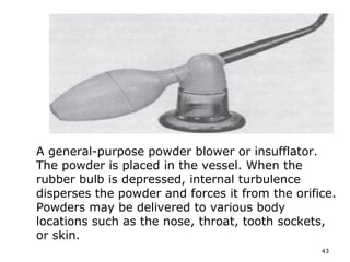 A general-purpose powder blower or insufflator. 
The powder is placed in the vessel. When the 
rubber bulb is depressed, internal turbulence 
disperses the powder and forces it from the orifice. 
Powders may be delivered to various body 
locations such as the nose, throat, tooth sockets, 
or skin. 
43 
 