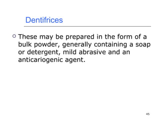 45 
Dentifrices 
 These may be prepared in the form of a 
bulk powder, generally containing a soap 
or detergent, mild abrasive and an 
anticariogenic agent. 
 