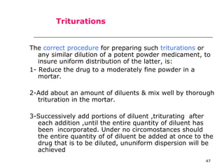 47 
Triturations 
The correct procedure for preparing such triturations or 
any similar dilution of a potent powder medicament, to 
insure uniform distribution of the latter, is: 
1- Reduce the drug to a moderately fine powder in a 
mortar. 
2-Add about an amount of diluents & mix well by thorough 
trituration in the mortar. 
3-Successively add portions of diluent ,triturating after 
each addition ,until the entire quantity of diluent has 
been incorporated. Under no circomostances should 
the entire quantity of of diluent be added at once to the 
drug that is to be diluted, ununiform dispersion will be 
achieved 
 