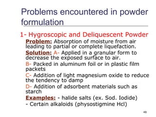 Problems encountered in powder 
formulation 
1- Hygroscopic and Deliquescent Powder 
Problem: Absorption of moisture from air 
leading to partial or complete liquefaction. 
Solution: A- Applied in a granular form to 
decrease the exposed surface to air. 
B- Packed in aluminum foil or in plastic film 
packets 
C- Addition of light magnesium oxide to reduce 
the tendency to damp 
D- Addition of adsorbent materials such as 
starch 
Examples: - halide salts (ex. Sod. Iodide) 
- Certain alkaloids (physostigmine Hcl) 
48 
 