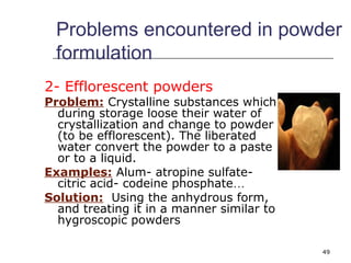 Problems encountered in powder 
formulation 
2- Efflorescent powders 
Problem: Crystalline substances which 
during storage loose their water of 
crystallization and change to powder 
(to be efflorescent). The liberated 
water convert the powder to a paste 
or to a liquid. 
Examples: Alum- atropine sulfate-citric 
49 
acid- codeine phosphate… 
Solution: Using the anhydrous form, 
and treating it in a manner similar to 
hygroscopic powders 
 