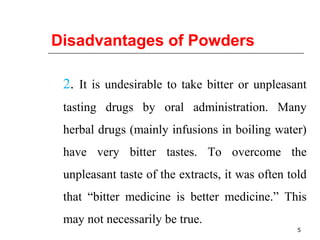 Disadvantages of Powders 
2. It is undesirable to take bitter or unpleasant 
tasting drugs by oral administration. Many 
herbal drugs (mainly infusions in boiling water) 
have very bitter tastes. To overcome the 
unpleasant taste of the extracts, it was often told 
that “bitter medicine is better medicine.” This 
may not necessarily be true. 
5 
 