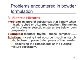 Problems encountered in powder 
formulation 
3- Eutectic Mixtures 
Problem: mixture of substances that liquefy when 
mixed, rubbed or triturated together. The melting 
points of many eutectic mixtures are below room 
temperature. 
Examples: menthol- thymol- phenol-camphor……. 
Solution: A- using inert adsorbent such as starch, 
talc, lactose to prevent dampness of the powder 
B- dispensing the components of the eutectic 
mixture separately. 
50 
 