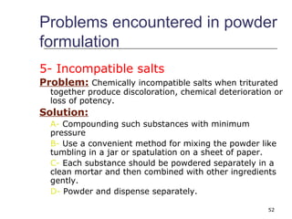 Problems encountered in powder 
formulation 
5- Incompatible salts 
Problem: Chemically incompatible salts when triturated 
together produce discoloration, chemical deterioration or 
loss of potency. 
Solution: 
A- Compounding such substances with minimum 
pressure 
B- Use a convenient method for mixing the powder like 
tumbling in a jar or spatulation on a sheet of paper. 
C- Each substance should be powdered separately in a 
clean mortar and then combined with other ingredients 
gently. 
D- Powder and dispense separately. 
52 
 