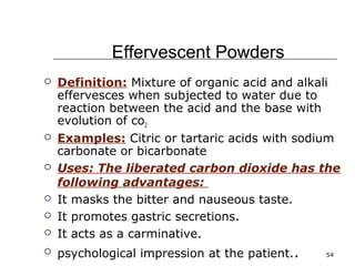 54 
Effervescent Powders 
 Definition: Mixture of organic acid and alkali 
effervesces when subjected to water due to 
reaction between the acid and the base with 
evolution of co2 
 Examples: Citric or tartaric acids with sodium 
carbonate or bicarbonate 
 Uses: The liberated carbon dioxide has the 
following advantages: 
 It masks the bitter and nauseous taste. 
 It promotes gastric secretions. 
 It acts as a carminative. 
 psychological impression at the patient.. 
 