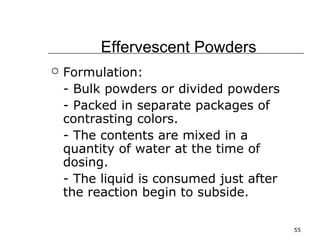 55 
Effervescent Powders 
 Formulation: 
- Bulk powders or divided powders 
- Packed in separate packages of 
contrasting colors. 
- The contents are mixed in a 
quantity of water at the time of 
dosing. 
- The liquid is consumed just after 
the reaction begin to subside. 
 