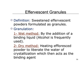 56 
Effervescent Granules 
 Definition: Sweetened effervescent 
powders formulated as granules. 
 Granulation: 
1- Wet method: By the addition of a 
binding liquid (Alcohol is frequently 
used). 
2- Dry method: Heating effloresced 
powder to liberate the water of 
crystallization which then acts as the 
binding agent 
 