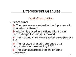 57 
Effervescent Granules 
Wet Granulation 
 Procedure: 
1- The powders are mixed without pressure in 
a suitable container. 
2- Alcohol is added in portions with stirring 
until a dough like mass is formed. 
3- The materials are then passed through sieve 
# 6. 
4- The resulted granules are dried at a 
temperature not exceeding 50ºC. 
5- The granules are packed in air tight 
containers 
 