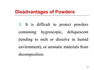 Disadvantages of Powders 
3. It is difficult to protect powders 
containing hygroscopic, deliquescent 
(tending to melt or dissolve in humid 
environment), or aromatic materials from 
decomposition. 
6 
 