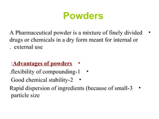 Powders
•A Pharmaceutical powder is a mixture of finely divided
drugs or chemicals in a dry form meant for internal or
external use.
•Advantages of powders:
•1-flexibility of compounding.
•2-Good chemical stability
•3-Rapid dispersion of ingredients (because of small
particle size
 