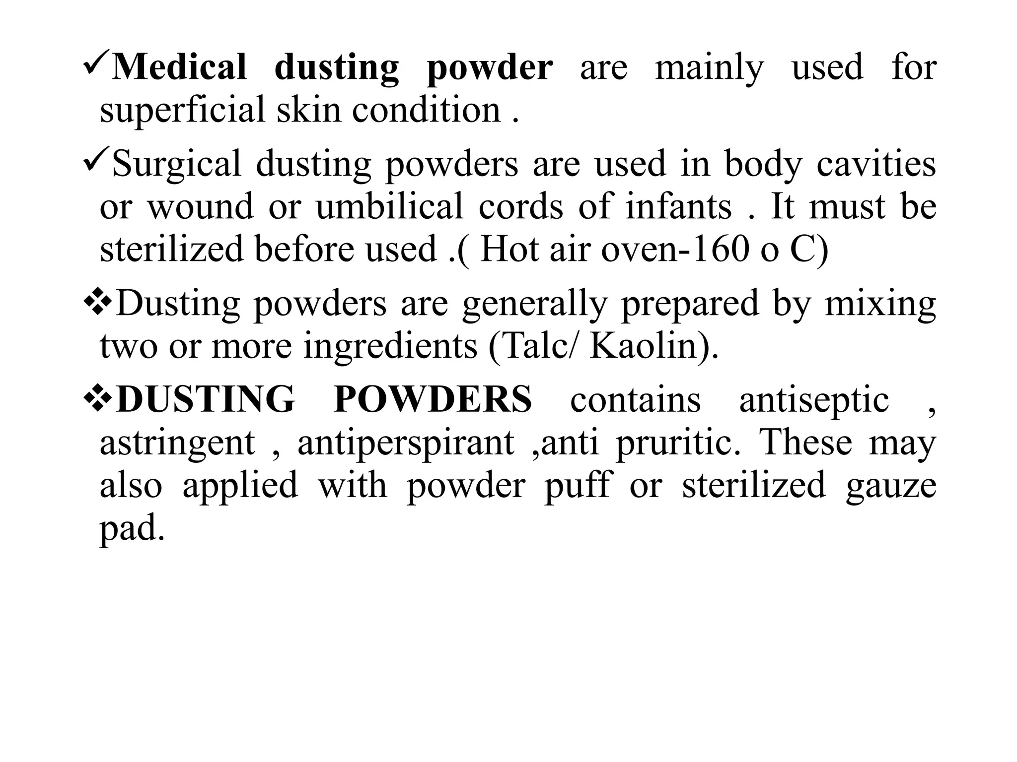 Medical dusting powder are mainly used for
superficial skin condition .
Surgical dusting powders are used in body cavities
or wound or umbilical cords of infants . It must be
sterilized before used .( Hot air oven-160 o C)
Dusting powders are generally prepared by mixing
two or more ingredients (Talc/ Kaolin).
DUSTING POWDERS contains antiseptic ,
astringent , antiperspirant ,anti pruritic. These may
also applied with powder puff or sterilized gauze
pad.
 