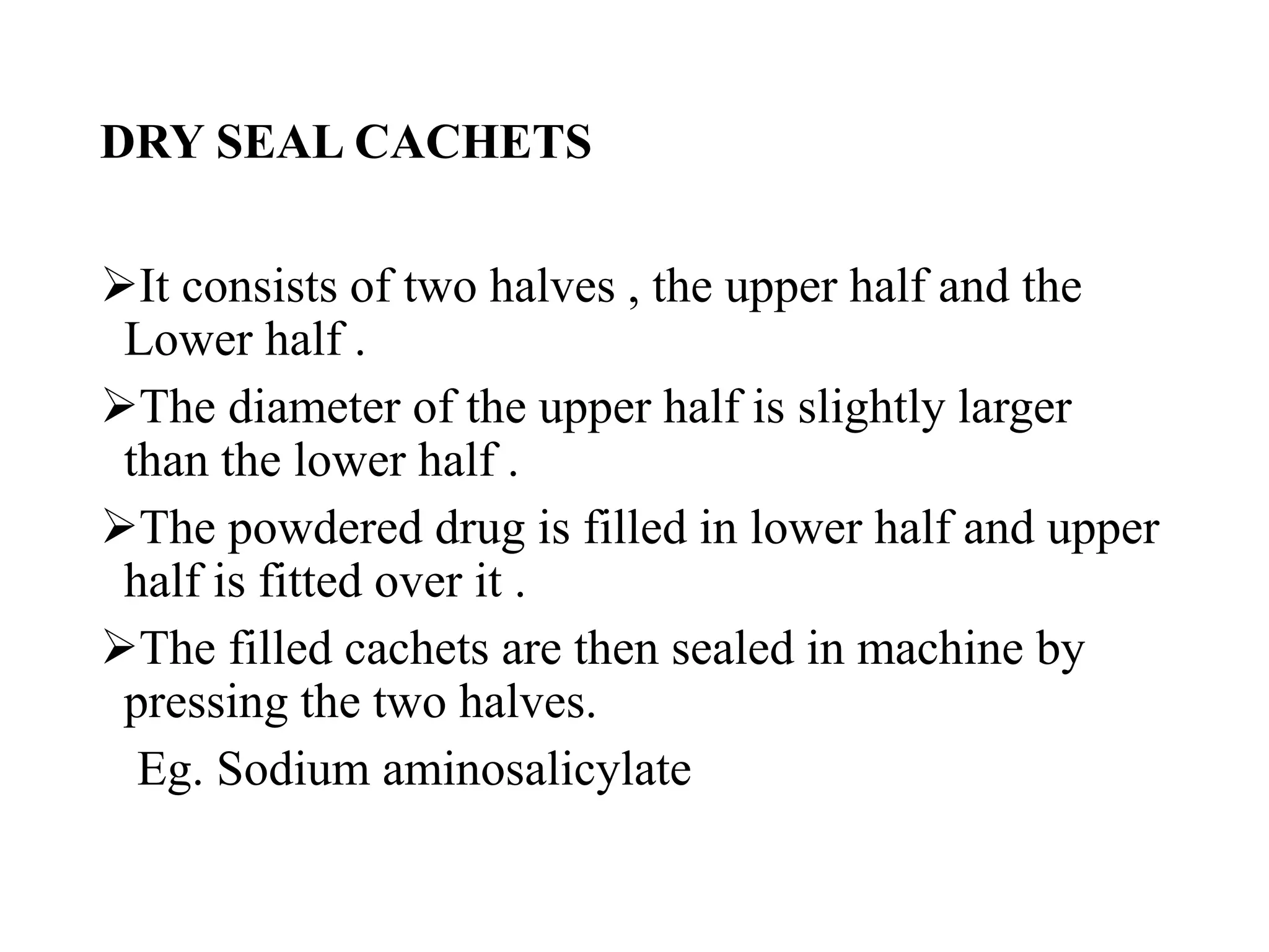DRY SEAL CACHETS
It consists of two halves , the upper half and the
Lower half .
The diameter of the upper half is slightly larger
than the lower half .
The powdered drug is filled in lower half and upper
half is fitted over it .
The filled cachets are then sealed in machine by
pressing the two halves.
Eg. Sodium aminosalicylate
 