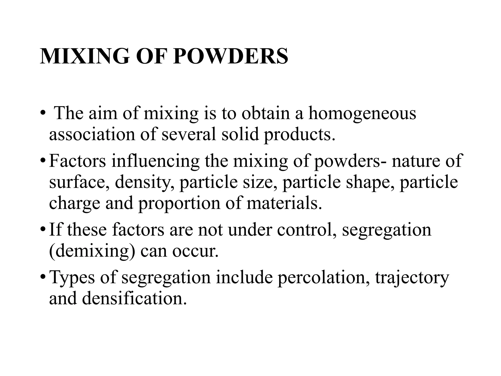 MIXING OF POWDERS
• The aim of mixing is to obtain a homogeneous
association of several solid products.
•Factors influencing the mixing of powders- nature of
surface, density, particle size, particle shape, particle
charge and proportion of materials.
•If these factors are not under control, segregation
(demixing) can occur.
•Types of segregation include percolation, trajectory
and densification.
 