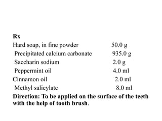 Rx
Hard soap, in fine powder 50.0 g
Precipitated calcium carbonate 935.0 g
Saccharin sodium 2.0 g
Peppermint oil 4.0 ml
Cinnamon oil 2.0 ml
Methyl salicylate 8.0 ml
Direction: To be applied on the surface of the teeth
with the help of tooth brush.
 