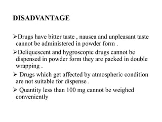 DISADVANTAGE
Drugs have bitter taste , nausea and unpleasant taste
cannot be administered in powder form .
Deliquescent and hygroscopic drugs cannot be
dispensed in powder form they are packed in double
wrapping .
 Drugs which get affected by atmospheric condition
are not suitable for dispense .
 Quantity less than 100 mg cannot be weighed
conveniently
 