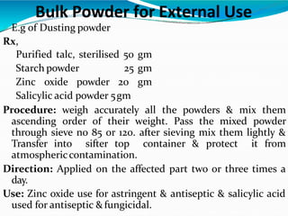  E.g of Dusting powder
Rx,
Purified talc, sterilised 50 gm
Starch powder 25 gm
Zinc oxide powder 20 gm
Salicylic acid powder 5gm
Procedure: weigh accurately all the powders & mix them
ascending order of their weight. Pass the mixed powder
through sieve no 85 or 120. after sieving mix them lightly &
Transfer into sifter top container & protect it from
atmosphericcontamination.
Direction: Applied on the affected part two or three times a
day.
Use: Zinc oxide use for astringent & antiseptic & salicylic acid
used for antiseptic &fungicidal.
Bulk Powder for External Use
 