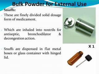  Snuffs:
- These are finely divided solid dosage
form of medicament.
- Which are inhaled into nostrils for
antiseptic, bronchodilator &
decongestion action.
- Snuffs are dispensed in flat metal
boxes or glass container with hinged
lid.
Bulk Powder for External Use
 
